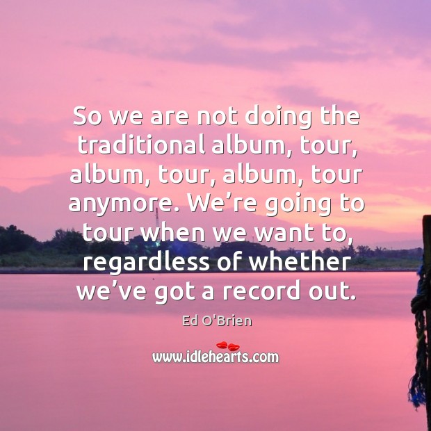 So we are not doing the traditional album, tour, album, tour, album, tour anymore. Image