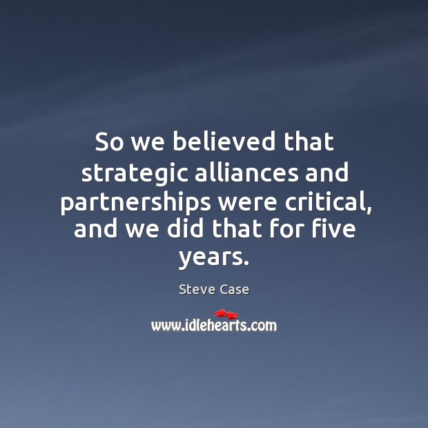 So we believed that strategic alliances and partnerships were critical, and we did that for five years. 