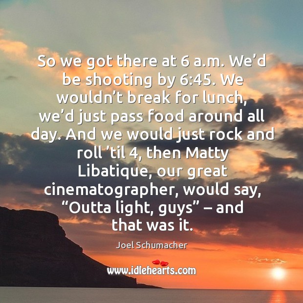 So we got there at 6 a.m. We’d be shooting by 6:45. We wouldn’t break for lunch, we’d just pass food around all day. Joel Schumacher Picture Quote