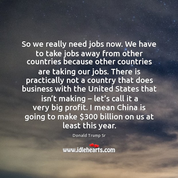 So we really need jobs now. We have to take jobs away from other countries because Donald Trump Sr Picture Quote
