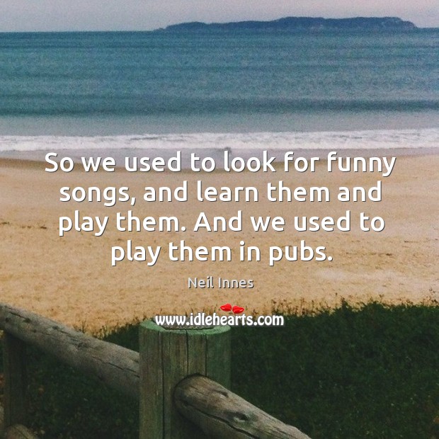 So we used to look for funny songs, and learn them and play them. And we used to play them in pubs. Neil Innes Picture Quote