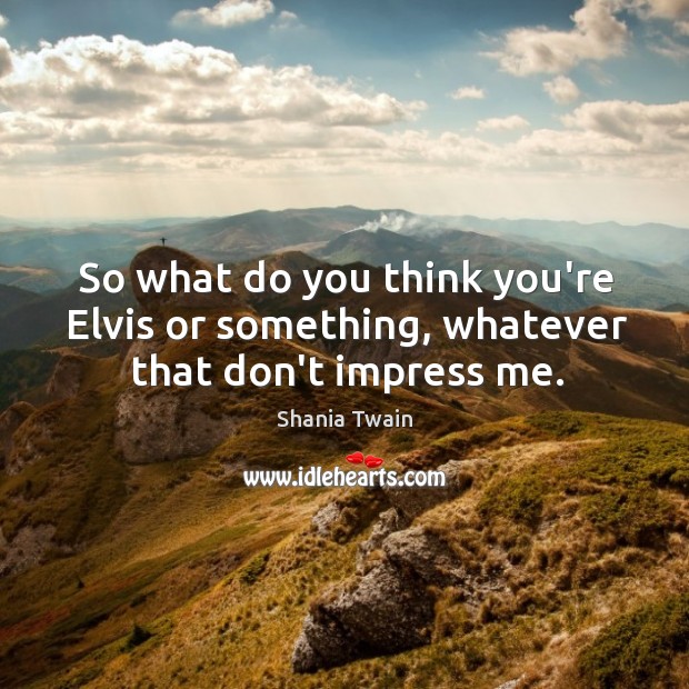 So what do you think you’re Elvis or something, whatever that don’t impress me. Shania Twain Picture Quote