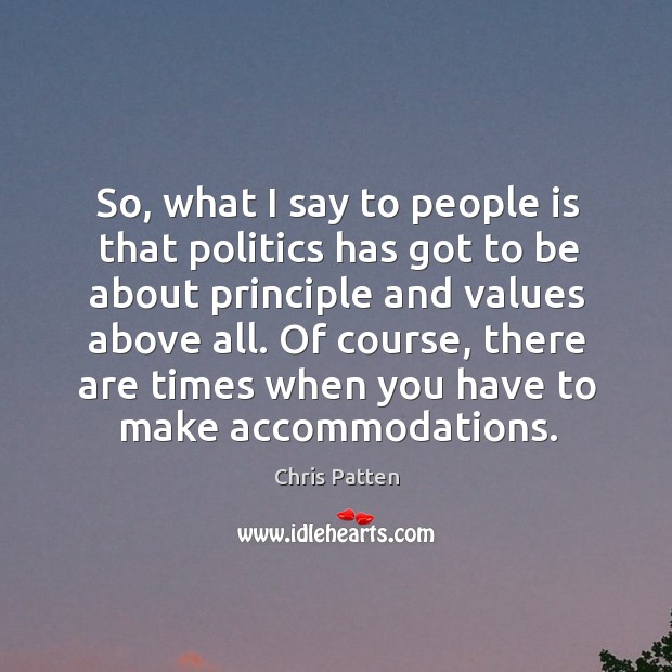 So, what I say to people is that politics has got to be about principle and values above all. Chris Patten Picture Quote