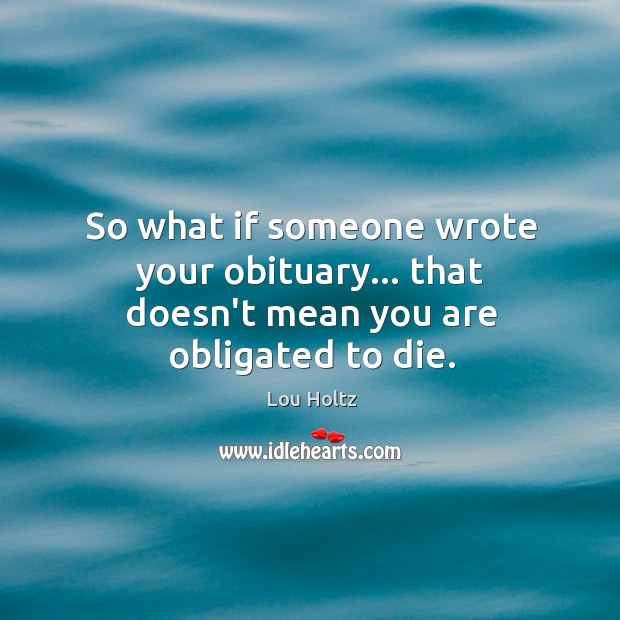 So what if someone wrote your obituary… that doesn’t mean you are obligated to die. Image
