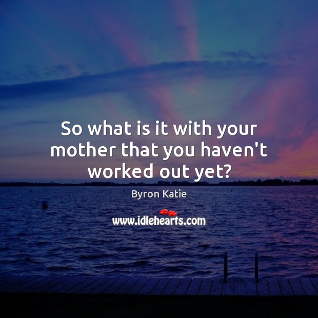 So what is it with your mother that you haven’t worked out yet? Byron Katie Picture Quote
