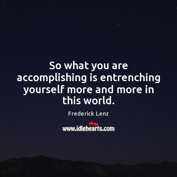 So what you are accomplishing is entrenching yourself more and more in this world. Image