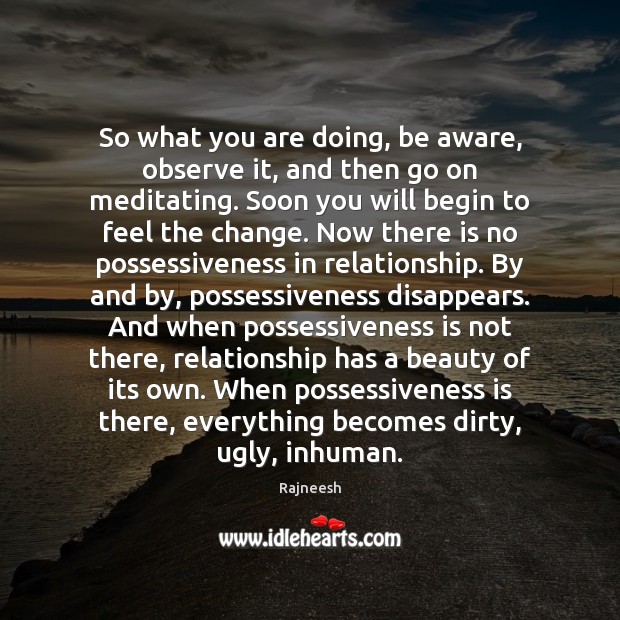 So what you are doing, be aware, observe it, and then go 