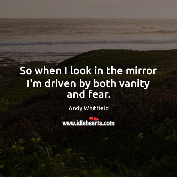 So when I look in the mirror I’m driven by both vanity and fear. Image