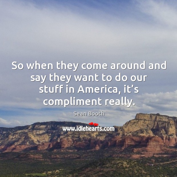 So when they come around and say they want to do our stuff in america, it’s compliment really. Sean Booth Picture Quote