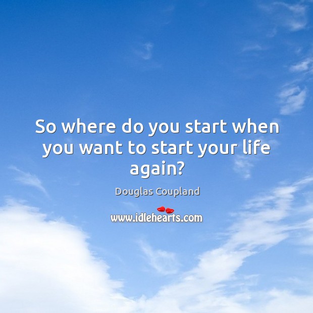 So where do you start when you want to start your life again? Douglas Coupland Picture Quote