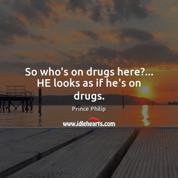So who’s on drugs here?… HE looks as if he’s on drugs. Prince Philip Picture Quote