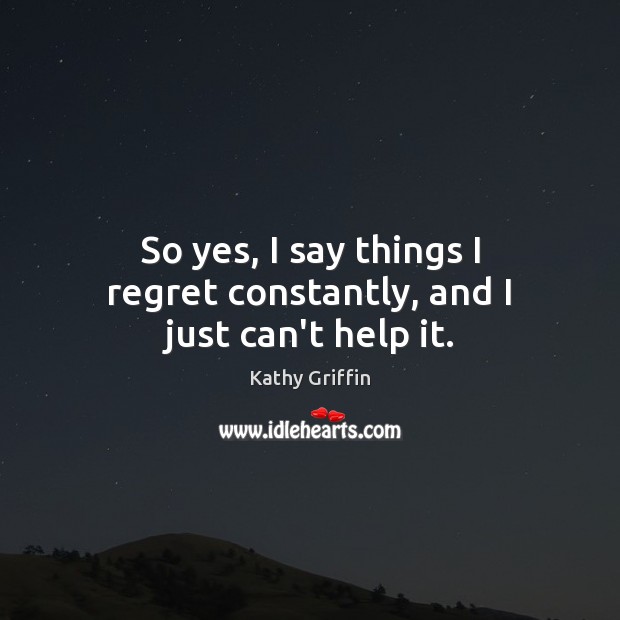 So yes, I say things I regret constantly, and I just can’t help it. Image