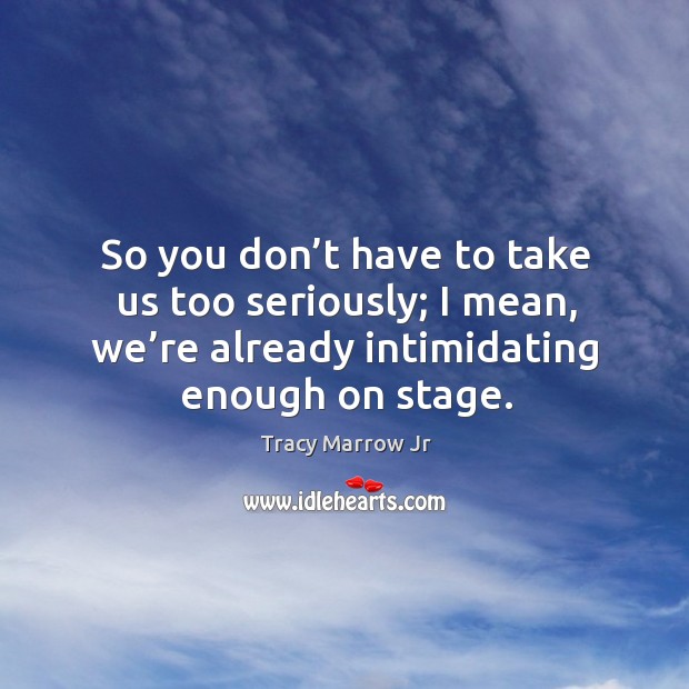 So you don’t have to take us too seriously; I mean, we’re already intimidating enough on stage. Tracy Marrow Jr Picture Quote