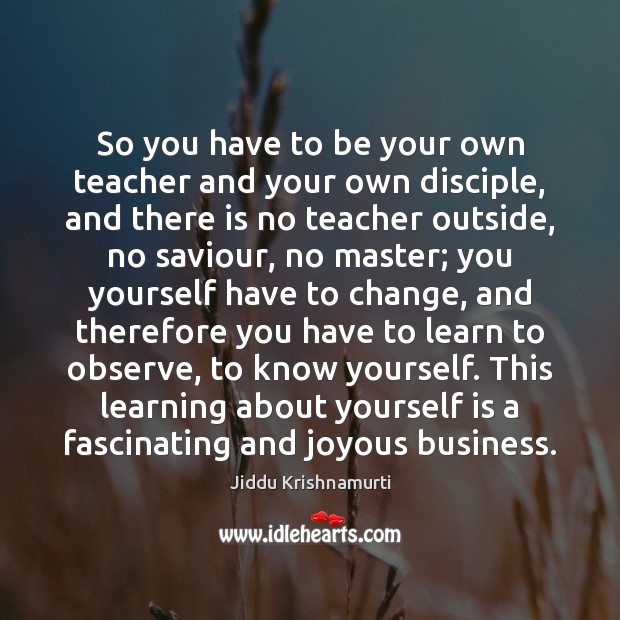 So you have to be your own teacher and your own disciple, Jiddu Krishnamurti Picture Quote
