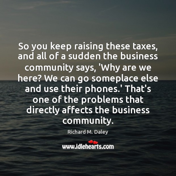 So you keep raising these taxes, and all of a sudden the Richard M. Daley Picture Quote