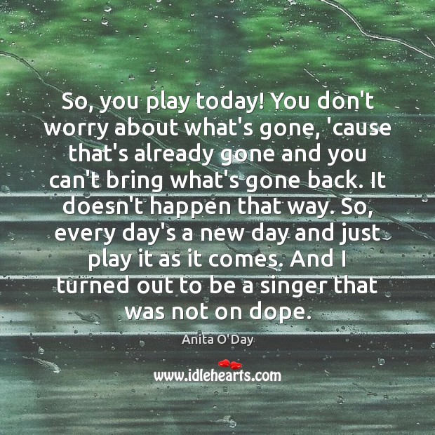 So, you play today! You don’t worry about what’s gone, ’cause that’s Image