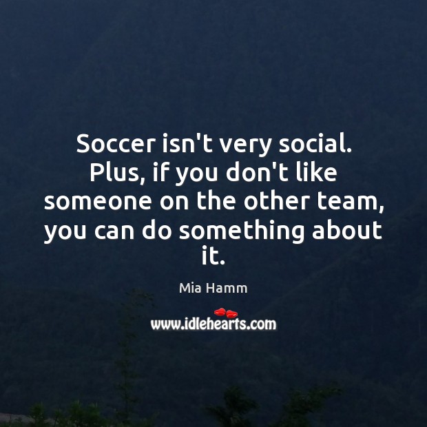 Soccer isn’t very social. Plus, if you don’t like someone on the 