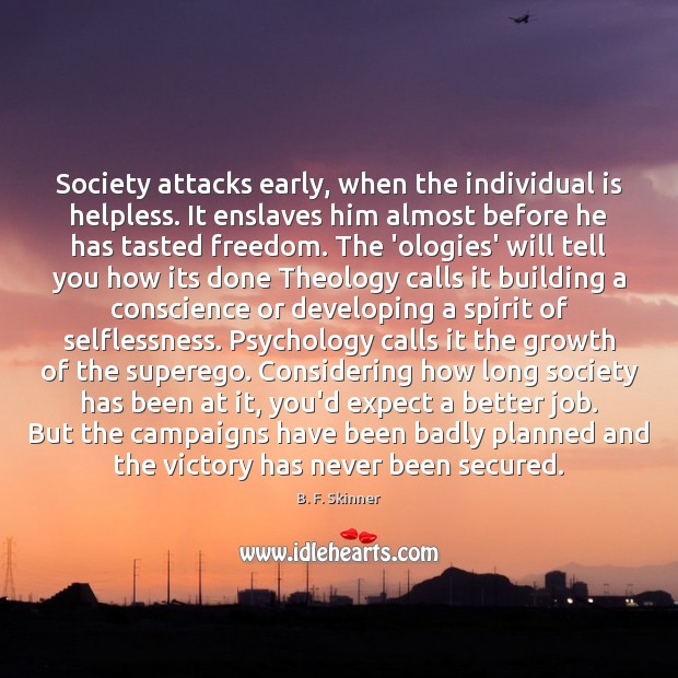 Society attacks early, when the individual is helpless. It enslaves him almost B. F. Skinner Picture Quote