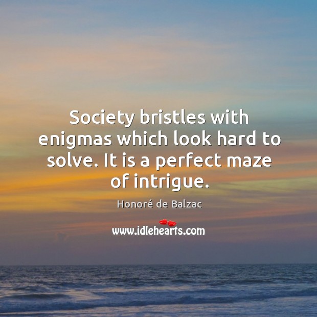 Society bristles with enigmas which look hard to solve. It is a perfect maze of intrigue. Honoré de Balzac Picture Quote