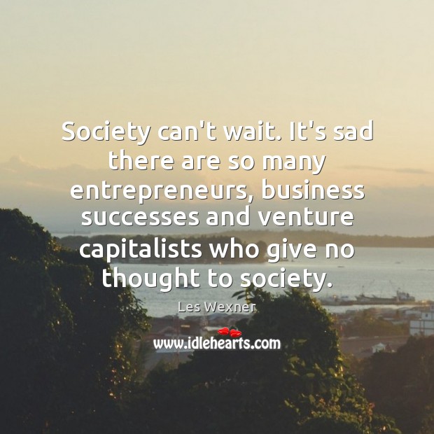 Society can’t wait. It’s sad there are so many entrepreneurs, business successes 