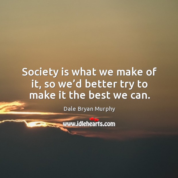 Society is what we make of it, so we’d better try to make it the best we can. Dale Bryan Murphy Picture Quote
