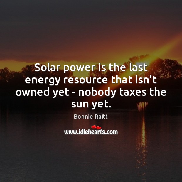 Solar power is the last energy resource that isn’t owned yet – nobody taxes the sun yet. Bonnie Raitt Picture Quote