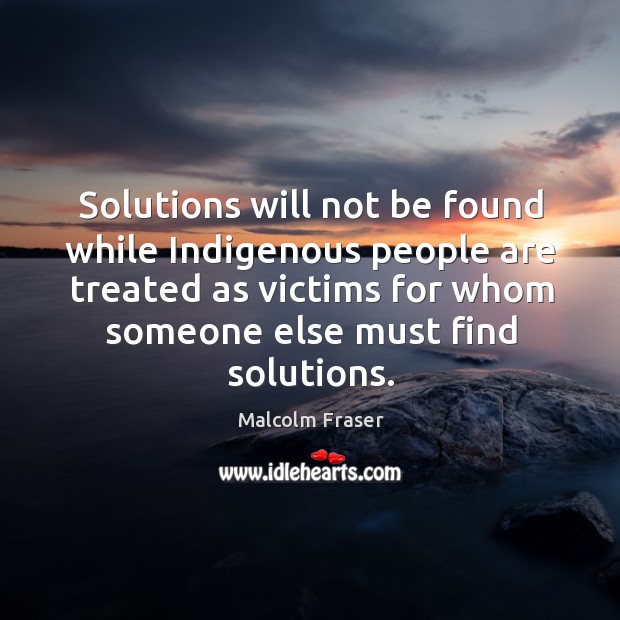 Solutions will not be found while indigenous people are treated as victims for whom someone else must find solutions. Malcolm Fraser Picture Quote