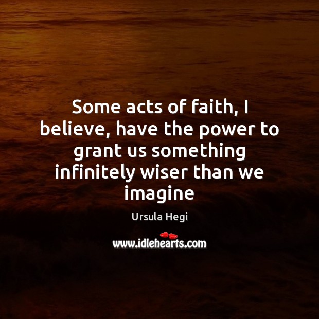 Some acts of faith, I believe, have the power to grant us Ursula Hegi Picture Quote