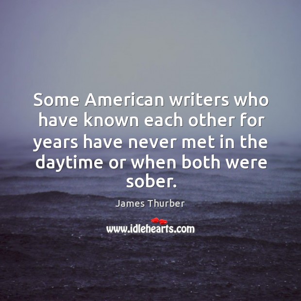 Some american writers who have known each other for years have never met in the daytime or when both were sober. James Thurber Picture Quote