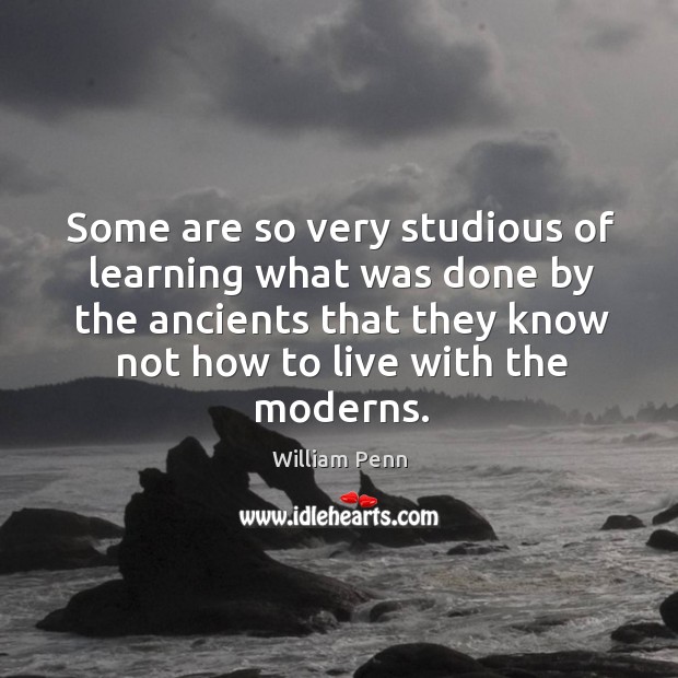 Some are so very studious of learning what was done by the ancients that they know not how to live with the moderns. William Penn Picture Quote