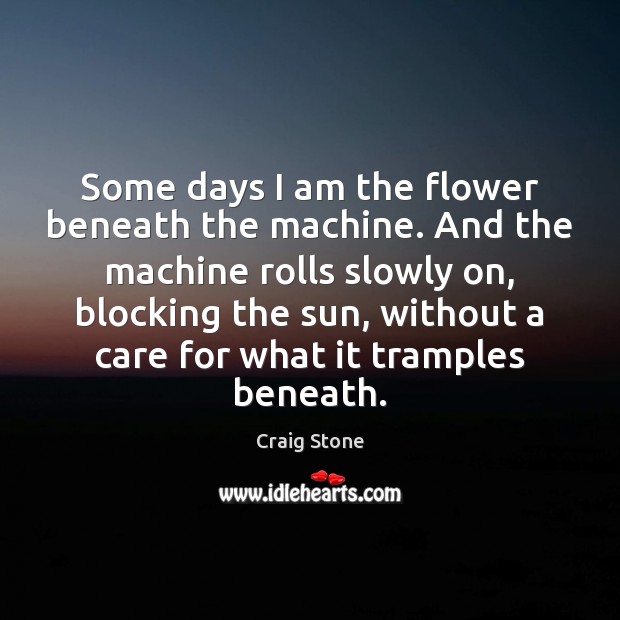 Some days I am the flower beneath the machine. And the machine Craig Stone Picture Quote