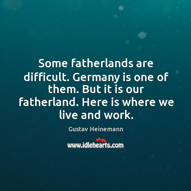 Some fatherlands are difficult. Germany is one of them. But it is our fatherland. Here is where we live and work. Gustav Heinemann Picture Quote