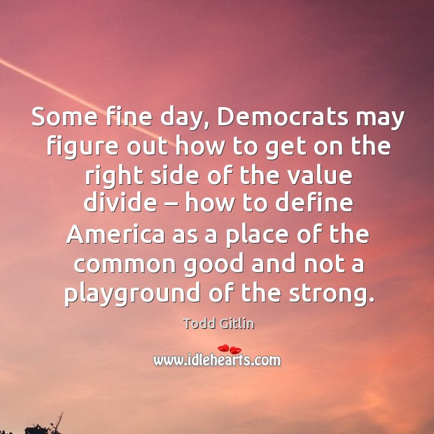 Some fine day, democrats may figure out how to get on the right side of the value divide Todd Gitlin Picture Quote