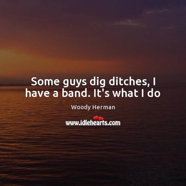 Some guys dig ditches, I have a band. It’s what I do Woody Herman Picture Quote
