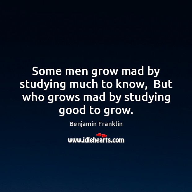 Some men grow mad by studying much to know,  But who grows mad by studying good to grow. Benjamin Franklin Picture Quote