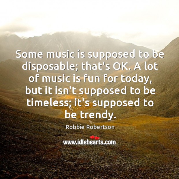Some music is supposed to be disposable; that’s OK. A lot of Robbie Robertson Picture Quote