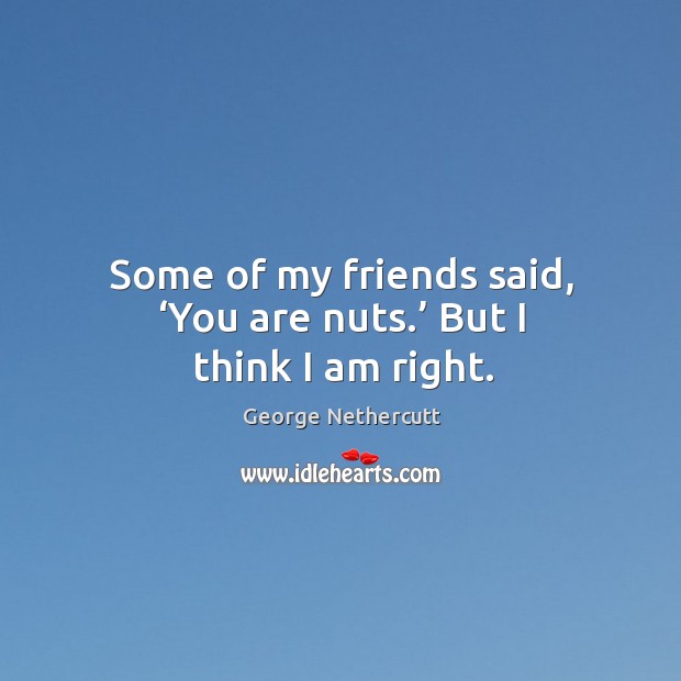 Some of my friends said, ‘you are nuts.’ but I think I am right. George Nethercutt Picture Quote