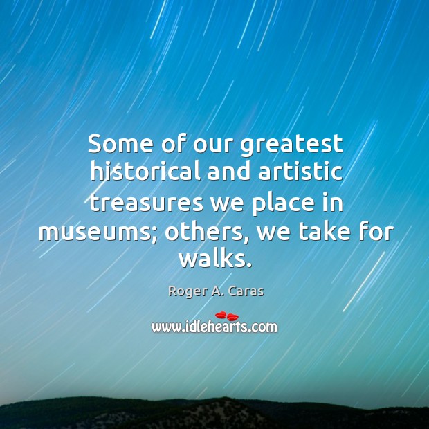 Some of our greatest historical and artistic treasures we place in museums; others, we take for walks. Roger A. Caras Picture Quote