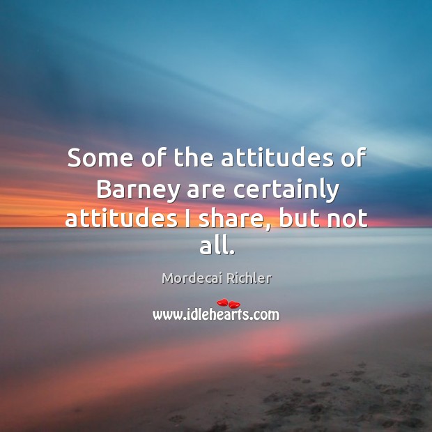 Some of the attitudes of barney are certainly attitudes I share, but not all. Mordecai Richler Picture Quote