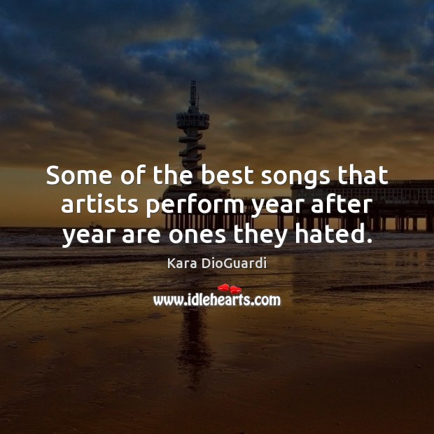 Some of the best songs that artists perform year after year are ones they hated. Kara DioGuardi Picture Quote