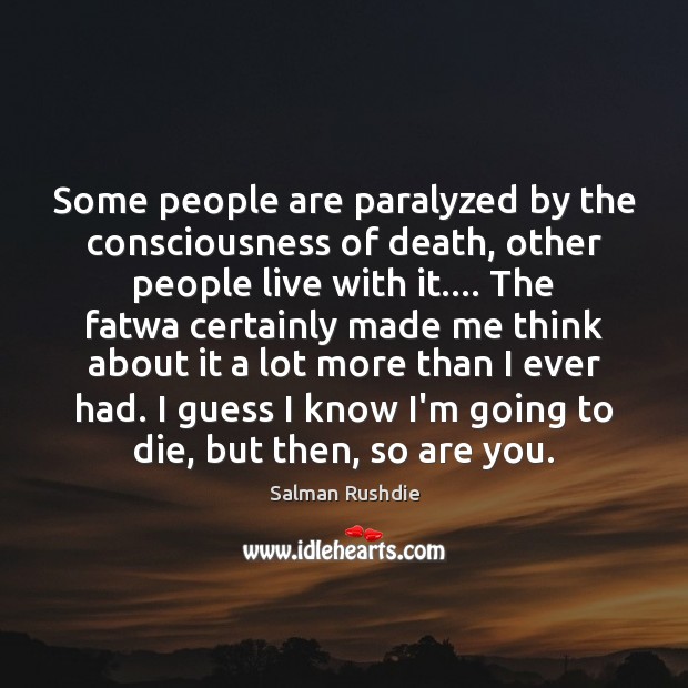 Some people are paralyzed by the consciousness of death, other people live 