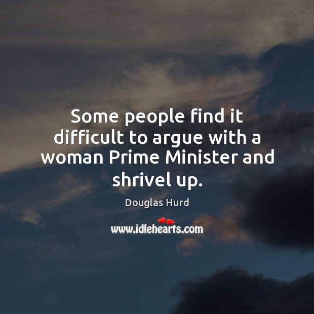 Some people find it difficult to argue with a woman Prime Minister and shrivel up. Douglas Hurd Picture Quote