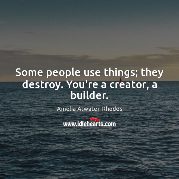 Some people use things; they destroy. You’re a creator, a builder. 