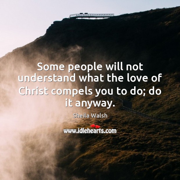 Some people will not understand what the love of Christ compels you to do; do it anyway. Sheila Walsh Picture Quote