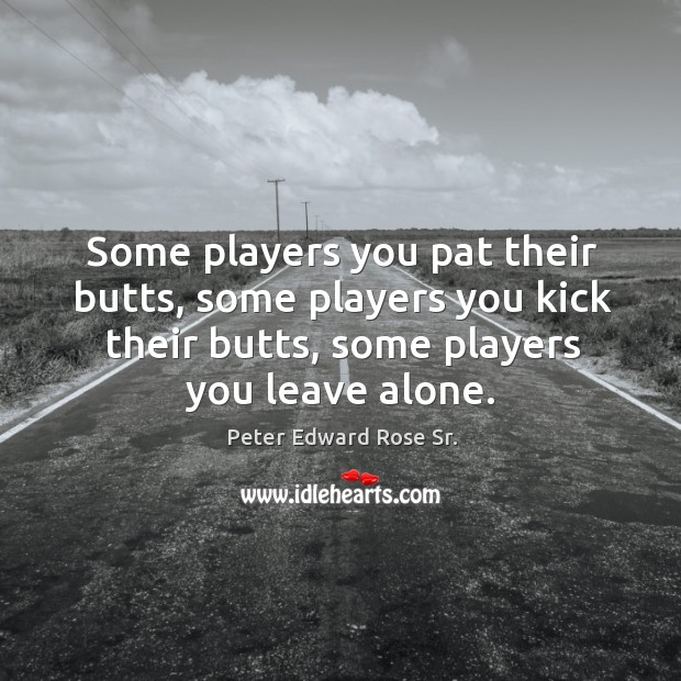 Some players you pat their butts, some players you kick their butts, some players you leave alone. 