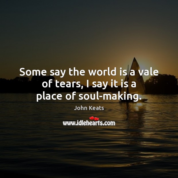 Some say the world is a vale of tears, I say it is a place of soul-making. John Keats Picture Quote