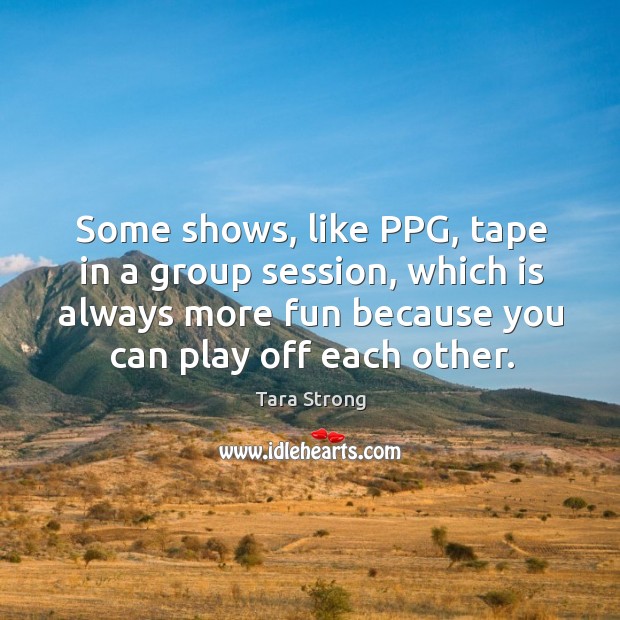 Some shows, like ppg, tape in a group session, which is always more fun because you can play off each other. Tara Strong Picture Quote