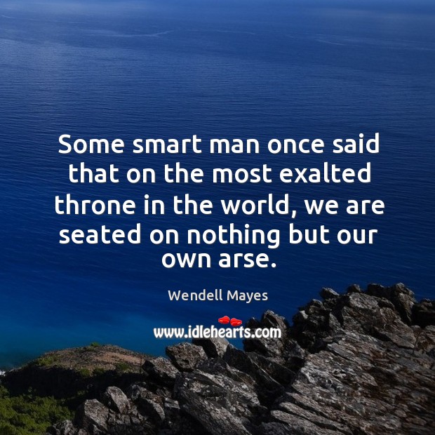 Some smart man once said that on the most exalted throne in the world, we are seated on nothing but our own arse. Wendell Mayes Picture Quote