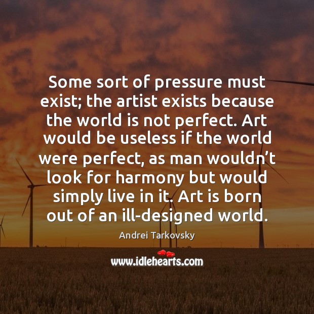 Some sort of pressure must exist; the artist exists because the world Andrei Tarkovsky Picture Quote