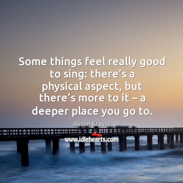 Some things feel really good to sing: there’s a physical aspect, but there’s more to it Alison Krauss Picture Quote